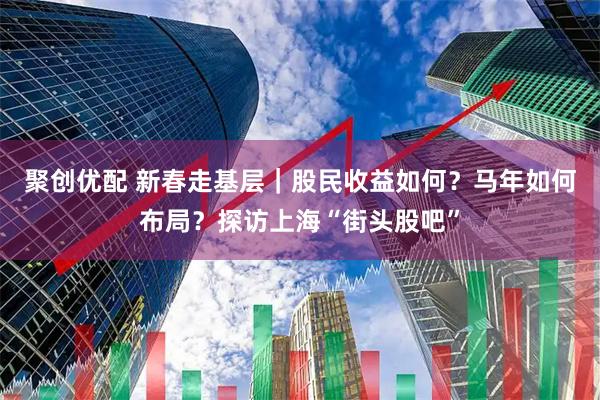 聚创优配 新春走基层｜股民收益如何？马年如何布局？探访上海“街头股吧”