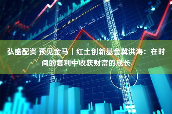 弘盛配资 预见金马｜红土创新基金冀洪涛：在时间的复利中收获财富的成长
