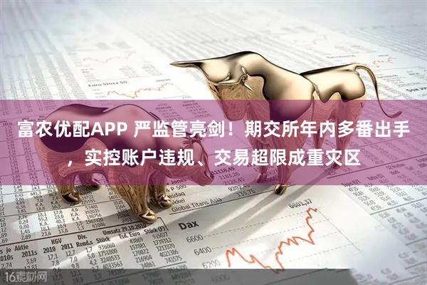 富农优配APP 严监管亮剑！期交所年内多番出手，实控账户违规、交易超限成重灾区