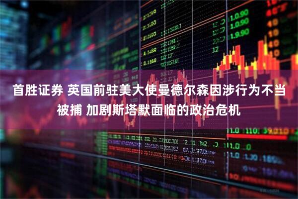 首胜证券 英国前驻美大使曼德尔森因涉行为不当被捕 加剧斯塔默面临的政治危机
