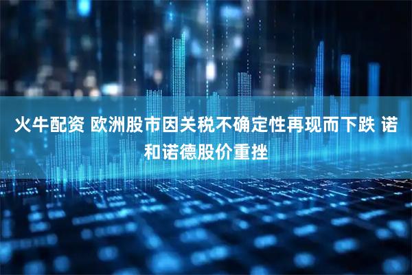 火牛配资 欧洲股市因关税不确定性再现而下跌 诺和诺德股价重挫