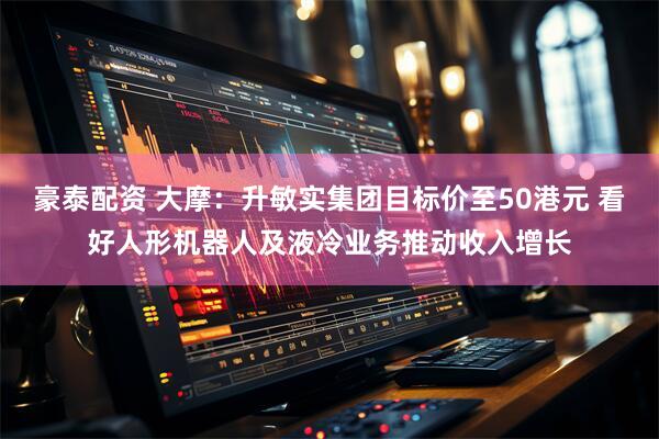 豪泰配资 大摩：升敏实集团目标价至50港元 看好人形机器人及液冷业务推动收入增长