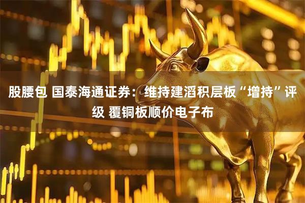股腰包 国泰海通证券：维持建滔积层板“增持”评级 覆铜板顺价电子布
