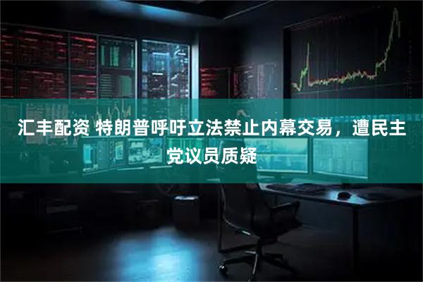 汇丰配资 特朗普呼吁立法禁止内幕交易，遭民主党议员质疑