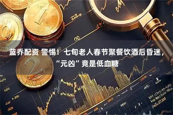 蓝乔配资 警惕！七旬老人春节聚餐饮酒后昏迷，“元凶”竟是低血糖