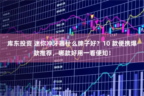 库东投资 迷你冲牙器什么牌子好？10 款便携爆款推荐，哪款好用一看便知！