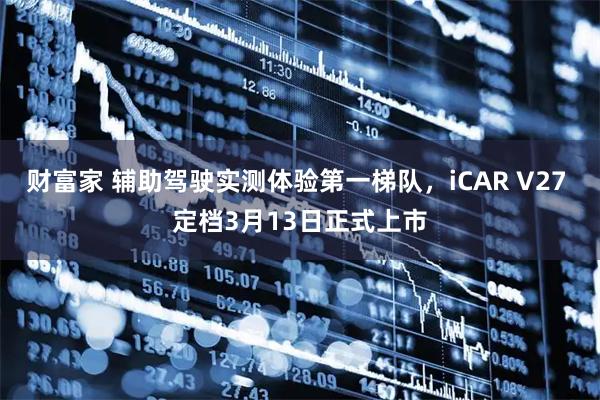 财富家 辅助驾驶实测体验第一梯队，iCAR V27 定档3月13日正式上市