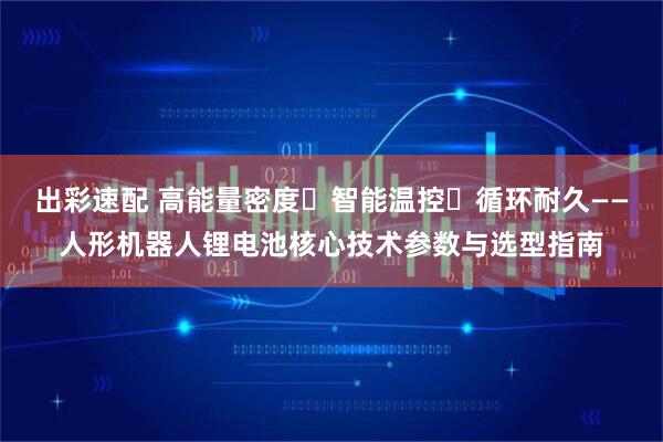 出彩速配 高能量密度・智能温控・循环耐久——人形机器人锂电池核心技术参数与选型指南