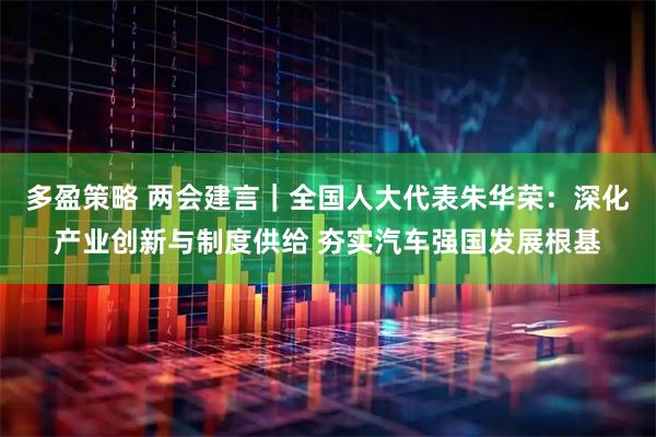 多盈策略 两会建言｜全国人大代表朱华荣：深化产业创新与制度供给 夯实汽车强国发展根基
