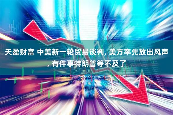天盈财富 中美新一轮贸易谈判, 美方率先放出风声, 有件事特朗普等不及了