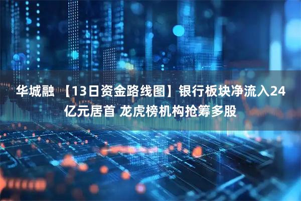华城融 【13日资金路线图】银行板块净流入24亿元居首 龙虎榜机构抢筹多股