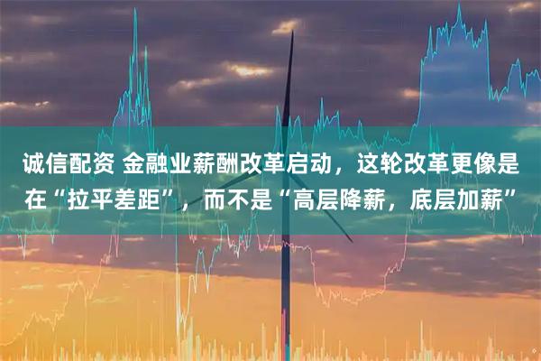 诚信配资 金融业薪酬改革启动，这轮改革更像是在“拉平差距”，而不是“高层降薪，底层加薪”