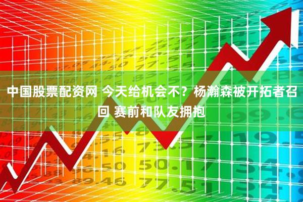 中国股票配资网 今天给机会不？杨瀚森被开拓者召回 赛前和队友拥抱