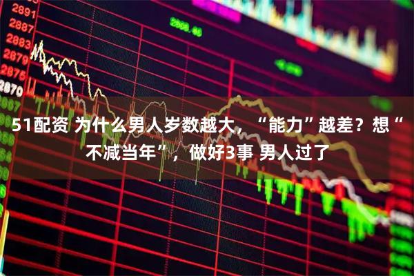 51配资 为什么男人岁数越大，“能力”越差？想“不减当年”，做好3事 男人过了
