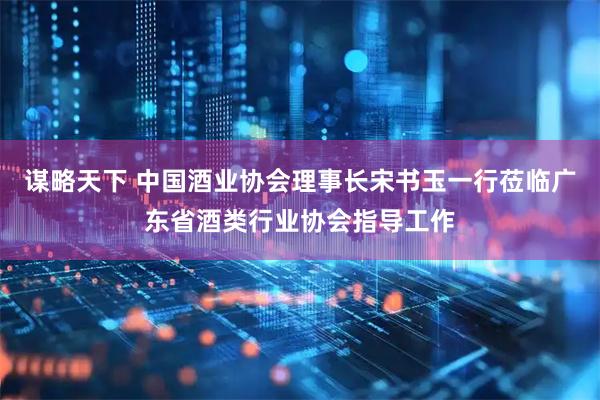 谋略天下 中国酒业协会理事长宋书玉一行莅临广东省酒类行业协会指导工作