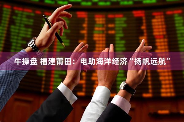 牛操盘 福建莆田：电助海洋经济“扬帆远航”