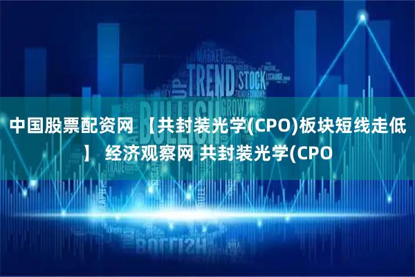 中国股票配资网 【共封装光学(CPO)板块短线走低】 经济观察网 共封装光学(CPO
