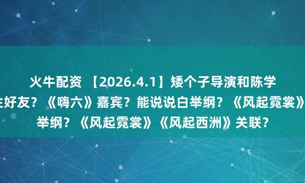 火牛配资 【2026.4.1】矮个子导演和陈学冬？关晓彤圈内女性好友？《嗨六》嘉宾？能说说白举纲？《风起霓裳》《风起西洲》关联？