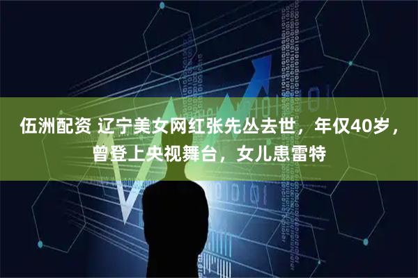 伍洲配资 辽宁美女网红张先丛去世,年仅40岁,曾登上央视舞台,女儿患雷特
