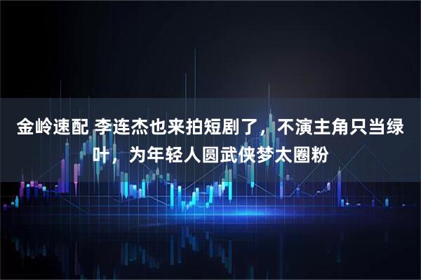 金岭速配 李连杰也来拍短剧了，不演主角只当绿叶，为年轻人圆武侠梦太圈粉