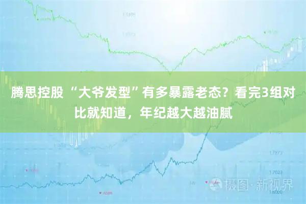 腾思控股 “大爷发型”有多暴露老态？看完3组对比就知道，年纪越大越油腻