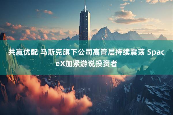 共赢优配 马斯克旗下公司高管层持续震荡 SpaceX加紧游说投资者