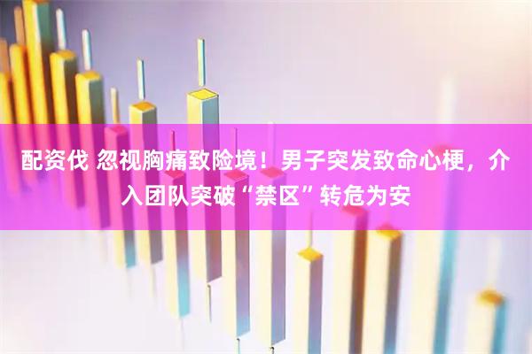 配资伐 忽视胸痛致险境！男子突发致命心梗，介入团队突破“禁区”转危为安