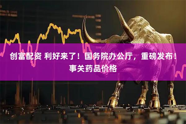 创富配资 利好来了！国务院办公厅，重磅发布！事关药品价格