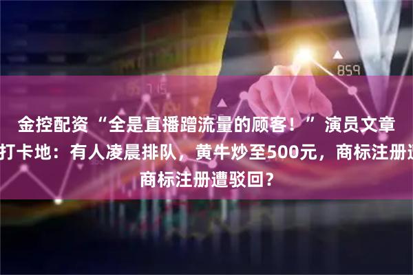 金控配资 “全是直播蹭流量的顾客！” 演员文章面馆成打卡地：有人凌晨排队，黄牛炒至500元，商标注册遭驳回？