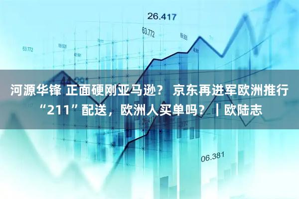 河源华锋 正面硬刚亚马逊？ 京东再进军欧洲推行“211”配送，欧洲人买单吗？｜欧陆志