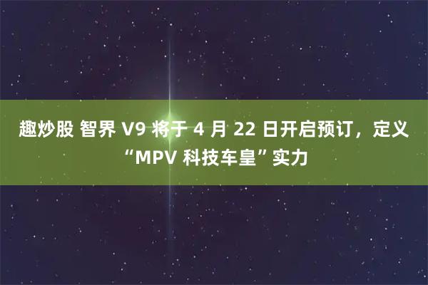 趣炒股 智界 V9 将于 4 月 22 日开启预订，定义“MPV 科技车皇”实力