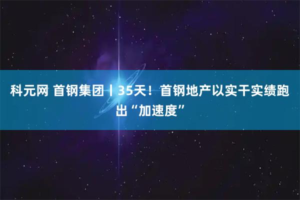科元网 首钢集团丨35天!首钢地产以实干实绩跑出“加速度”