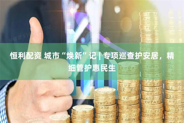 恒利配资 城市“焕新”记 | 专项巡查护安居，精细管护惠民生