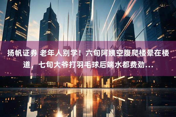 扬帆证券 老年人别学！六旬阿姨空腹爬楼晕在楼道，七旬大爷打羽毛球后端水都费劲…