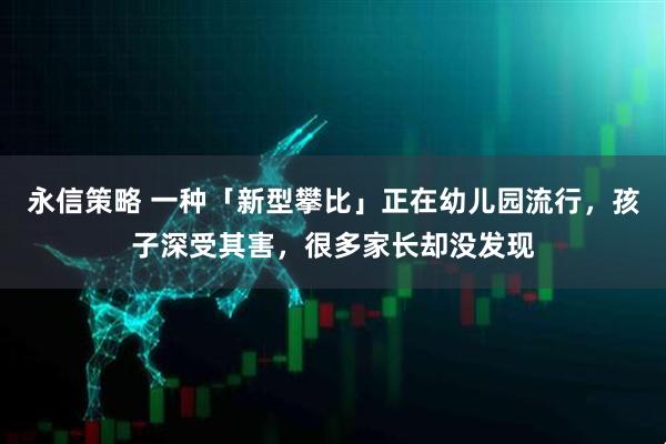 永信策略 一种「新型攀比」正在幼儿园流行,孩子深受其害,很多家长却没发现