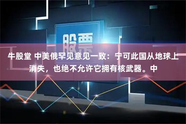 牛股堂 中美俄罕见意见一致：宁可此国从地球上消失，也绝不允许它拥有核武器。中