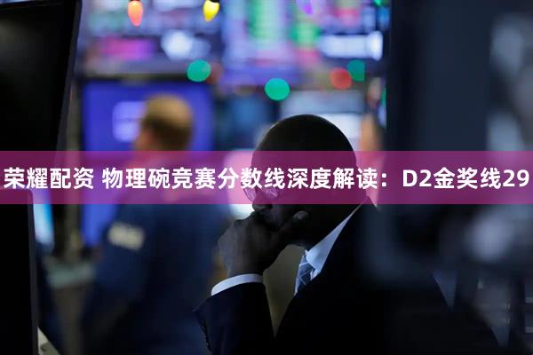 荣耀配资 物理碗竞赛分数线深度解读：D2金奖线29