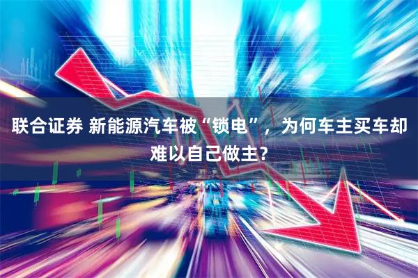 联合证券 新能源汽车被“锁电”，为何车主买车却难以自己做主？