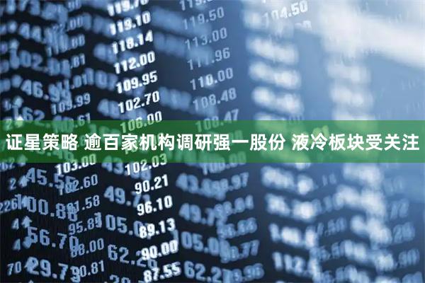 证星策略 逾百家机构调研强一股份 液冷板块受关注