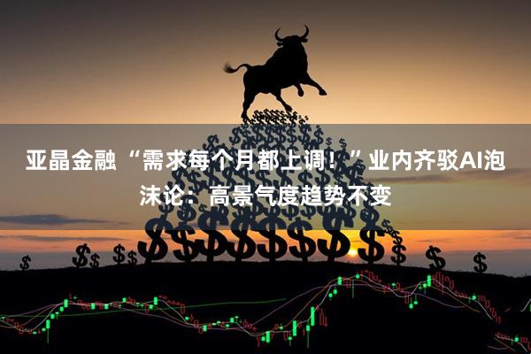 亚晶金融 “需求每个月都上调！”业内齐驳AI泡沫论：高景气度趋势不变