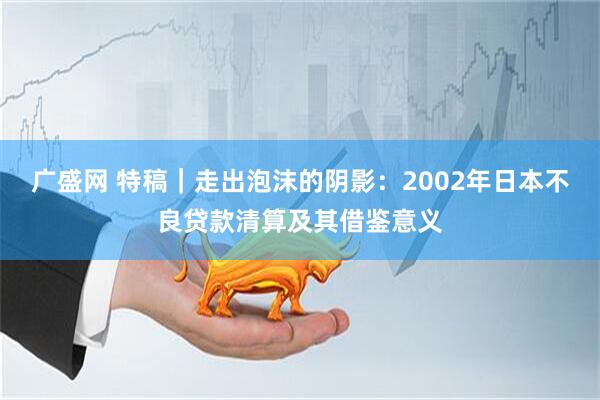 广盛网 特稿｜走出泡沫的阴影：2002年日本不良贷款清算及其借鉴意义
