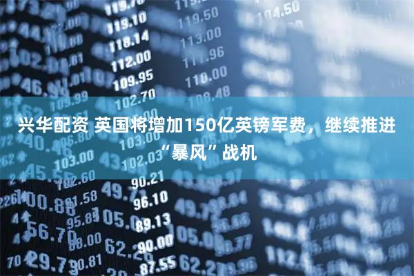 兴华配资 英国将增加150亿英镑军费，继续推进“暴风”战机