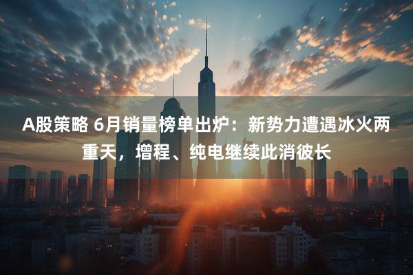 A股策略 6月销量榜单出炉：新势力遭遇冰火两重天，增程、纯电继续此消彼长