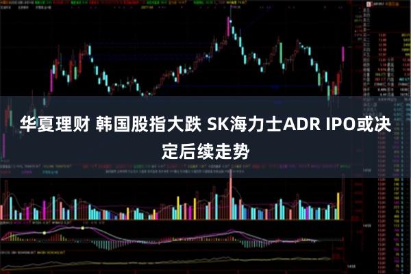 华夏理财 韩国股指大跌 SK海力士ADR IPO或决定后续走势