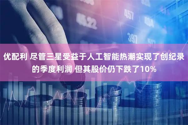 优配利 尽管三星受益于人工智能热潮实现了创纪录的季度利润 但其股价仍下跌了10%