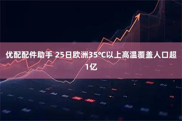 优配配件助手 25日欧洲35℃以上高温覆盖人口超1亿