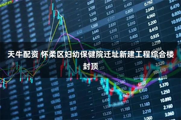 天牛配资 怀柔区妇幼保健院迁址新建工程综合楼封顶