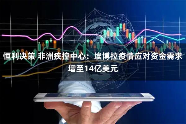 恒利决策 非洲疾控中心：埃博拉疫情应对资金需求增至14亿美元