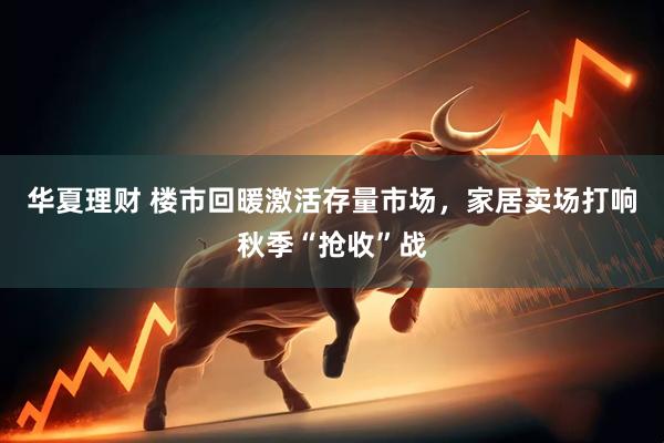 华夏理财 楼市回暖激活存量市场,家居卖场打响秋季“抢收”战