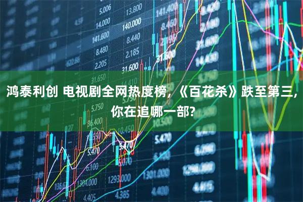 鸿泰利创 电视剧全网热度榜, 《百花杀》跌至第三, 你在追哪一部?